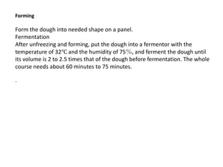 Forming
Form the dough into needed shape on a panel.
Fermentation
After unfreezing and forming, put the dough into a fermentor with the
temperature of 32℃ and the humidity of 75％, and ferment the dough until
its volume is 2 to 2.5 times that of the dough before fermentation. The whole
course needs about 60 minutes to 75 minutes.
.
 