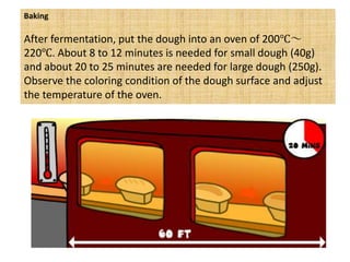 Baking
After fermentation, put the dough into an oven of 200℃～
220℃. About 8 to 12 minutes is needed for small dough (40g)
and about 20 to 25 minutes are needed for large dough (250g).
Observe the coloring condition of the dough surface and adjust
the temperature of the oven.
 