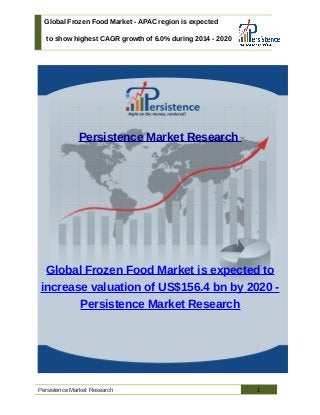 Global Frozen Food Market - APAC region is expected
to show highest CAGR growth of 6.0% during 2014 - 2020
Persistence Market Research
Global Frozen Food Market is expected to
increase valuation of US$156.4 bn by 2020 -
Persistence Market Research
Persistence Market Research 1
 