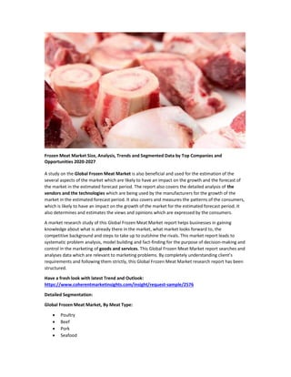 Frozen Meat Market Size, Analysis, Trends and Segmented Data by Top Companies and
Opportunities 2020-2027
A study on the Global Frozen Meat Market is also beneficial and used for the estimation of the
several aspects of the market which are likely to have an impact on the growth and the forecast of
the market in the estimated forecast period. The report also covers the detailed analysis of the
vendors and the technologies which are being used by the manufacturers for the growth of the
market in the estimated forecast period. It also covers and measures the patterns of the consumers,
which is likely to have an impact on the growth of the market for the estimated forecast period. It
also determines and estimates the views and opinions which are expressed by the consumers.
A market research study of this Global Frozen Meat Market report helps businesses in gaining
knowledge about what is already there in the market, what market looks forward to, the
competitive background and steps to take up to outshine the rivals. This market report leads to
systematic problem analysis, model building and fact-finding for the purpose of decision-making and
control in the marketing of goods and services. This Global Frozen Meat Market report searches and
analyses data which are relevant to marketing problems. By completely understanding client’s
requirements and following them strictly, this Global Frozen Meat Market research report has been
structured.
Have a fresh look with latest Trend and Outlook:
https://www.coherentmarketinsights.com/insight/request-sample/2576
Detailed Segmentation:
Global Frozen Meat Market, By Meat Type:
 Poultry
 Beef
 Pork
 Seafood
 