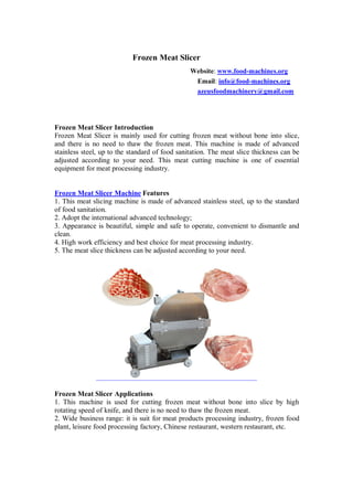 Frozen Meat Slicer
Website: www.food-machines.org
Email: info@food-machines.org
azeusfoodmachinery@gmail.com
Frozen Meat Slicer Introduction
Frozen Meat Slicer is mainly used for cutting frozen meat without bone into slice,
and there is no need to thaw the frozen meat. This machine is made of advanced
stainless steel, up to the standard of food sanitation. The meat slice thickness can be
adjusted according to your need. This meat cutting machine is one of essential
equipment for meat processing industry.
Frozen Meat Slicer Machine Features
1. This meat slicing machine is made of advanced stainless steel, up to the standard
of food sanitation.
2. Adopt the international advanced technology;
3. Appearance is beautiful, simple and safe to operate, convenient to dismantle and
clean.
4. High work efficiency and best choice for meat processing industry.
5. The meat slice thickness can be adjusted according to your need.
Frozen Meat Slicer Applications
1. This machine is used for cutting frozen meat without bone into slice by high
rotating speed of knife, and there is no need to thaw the frozen meat.
2. Wide business range: it is suit for meat products processing industry, frozen food
plant, leisure food processing factory, Chinese restaurant, western restaurant, etc.
 