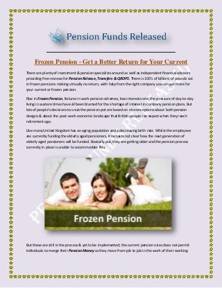 Frozen Pension - Get a Better Return for Your Current
There are plenty of investment & pension specialists around as well as independent financial advisors
providing free reviews for Pension Release, Transfers & QROPS. There is 100's of billions of pounds sat
in frozen pensions making virtually no return, with help from the right company you can get more for
your current or frozen pension.
Rise in Frozen Pension, failures in work pension schemes, low interests rate, the pressure of day-to-day
living in austere times have all been blamed for the shortage of interest in company pension plans. But
lots of people's decisions to snub the pension pot are based on misconceptions about both pension
designs & about the post-work economic landscape that British people can expect when they reach
retirement age.
Like many United Kingdom has an aging population and a decreasing birth rate. Whilst the employees
are currently funding the elderly aged pensioners, it remains not clear how the next generation of
elderly aged pensioners will be funded. Basically put, they are getting older and the pension process
currently in place is unable to accommodate this.
But these are still in the process & yet to be implemented; the current pension rules does not permit
individuals to merge their Pension Money as they move from job to job in the work of their working
 