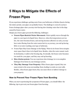 5 Ways to Mitigate the Effects of
Frozen Pipes
If you experience challenges getting water from your bathroom or kitchen faucets during
the winter period, your pipes are probably frozen. The challenge is worse if you have
frozen drainage pipes since you may start having slow draining water due to the clogs
caused by frozen water.
Simply put, frozen pipes present the following challenges:
● Frozen Pipes Restrict Water Movement: Water quickly moves through the
pipes to your taps in its liquid form. However, when the temperatures are too
low, the water becomes frozen, and moving becomes affected. As such, you may
have water flowing from the water source but try as you may, you end up having
little or no water reaching your taps or bathroom.
● Frozen Pipes May Cause Damage to the Piping: Water in its frozen form occupies
more space than it does in its liquid form. Besides, when the water cannot reach
its destination, it adds to the freezing clog. Eventually, the frozen water becomes
too much for your pipes, and they may end up bursting.
● Slow drains system: You can experience slow drainage (or even complete
blockage) if ice forms in your drainage system.
● They May Damage Your Property: When frozen pipes expand, they can
cause strain to the areas surrounding them, leading to cracks on your walls.
Besides, when frozen pipes burst, they can cause direct or indirect damage to
your property.
How to Prevent Your Frozen Pipes from Bursting
When you start experiencing the symptoms of frozen pipes, you should follow the
following tips to prevent your frozen pipes from bursting:
 