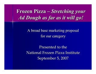 Frozen Pizza – Stretching your
 Ad Dough as far as it will go!

    A broad base marketing proposal
            for our category

           Presented to the
    National Frozen Pizza Institute 
          September 5, 2007
 