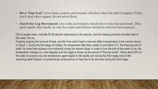• Do a “Tap Test”: Live clams, oysters, and mussels will close when the shell is tapped. If they
don’t close when tapped, do not select them.
• Check for Leg Movement: Live crabs and lobsters should show some leg movement. They
spoil rapidly after death, so only live crabs and lobsters should be selected and prepared.
Fish is largely water, normally 60-80 percent depending on the species, and the freezing process converts most of
this water into ice.
Freezing requires the removal of heat, and fish from which heat is removed falls in temperature in the manner shown
in Figure 1. During the first stage of cooling, the temperature falls fairly rapidly to just below 0°C, the freezing point of
water. As more heat requires to be extracted during the second stage, in order to turn the bulk of the water to ice, the
temperature changes by a few degrees and this stage is known as the period of "thermal arrest". When about 55% of
the water is turned to ice, the temperature again begins to fall rapidly and during this third stage most of the
remaining water freezes. A comparatively small amount of heat has to be removed during this third stage.
 