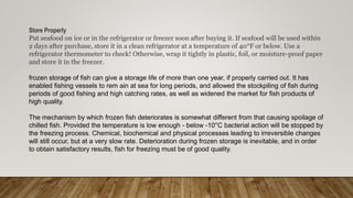Store Properly
Put seafood on ice or in the refrigerator or freezer soon after buying it. If seafood will be used within
2 days after purchase, store it in a clean refrigerator at a temperature of 40°F or below. Use a
refrigerator thermometer to check! Otherwise, wrap it tightly in plastic, foil, or moisture-proof paper
and store it in the freezer.
frozen storage of fish can give a storage life of more than one year, if properly carried out. It has
enabled fishing vessels to rem ain at sea for long periods, and allowed the stockpiling of fish during
periods of good fishing and high catching rates, as well as widened the market for fish products of
high quality.
The mechanism by which frozen fish deteriorates is somewhat different from that causing spoilage of
chilled fish. Provided the temperature is low enough - below -10°C bacterial action will be stopped by
the freezing process. Chemical, biochemical and physical processes leading to irreversible changes
will still occur, but at a very slow rate. Deterioration during frozen storage is inevitable, and in order
to obtain satisfactory results, fish for freezing must be of good quality.
 