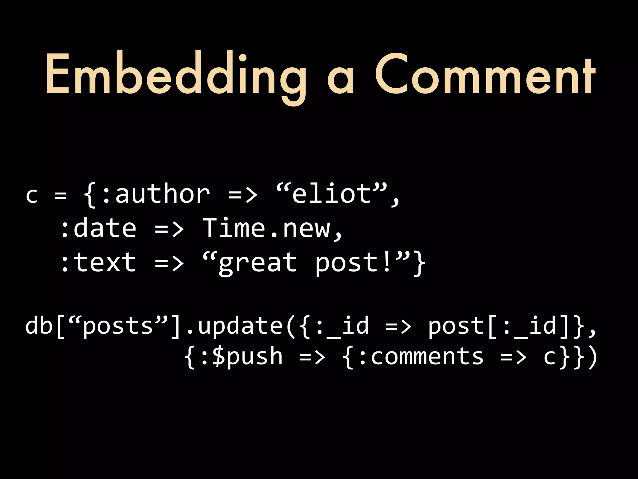 Embedding a Comment c  =  {:author  =>  “eliot”,    :date  =>  Time.new,    :text  =>  “great  post!”} db[“posts”].update({:_id  =>  post[:_id]},                        {:$push  =>  {:comments  =>  c}}) 