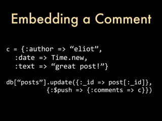 Embedding a Comment

c	
  =	
  {:author	
  =>	
  “eliot”,
	
  	
  :date	
  =>	
  Time.new,
	
  	
  :text	
  =>	
  “great	
  post!”}

db[“posts”].update({:_id	
  =>	
  post[:_id]},	
  
	
  	
  	
  	
  	
  	
  	
  	
  	
  	
  	
  {:$push	
  =>	
  {:comments	
  =>	
  c}})
 