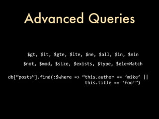 Advanced Queries

                   $gt,	
  $lt,	
  $gte,	
  $lte,	
  $ne,	
  $all,	
  $in,	
  $nin
               $not,	
  $mod,	
  $size,	
  $exists,	
  $type,	
  $elemMatch

db[“posts”].find(:$where	
  =>	
  “this.author	
  ==	
  ‘mike’	
  ||
	
  	
  	
  	
  	
  	
  	
  	
  	
  	
  	
  	
  	
  	
  	
  	
  	
  	
  	
  	
  	
  	
  	
  	
  	
  	
  	
  	
  	
  this.title	
  ==	
  ‘foo’”)
 