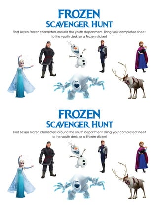 FROZEN
Scavenger Hunt
Find seven Frozen characters around the youth department. Bring your completed sheet
to the youth desk for a Frozen sticker!
FROZEN
Scavenger Hunt
Find seven Frozen characters around the youth department. Bring your completed sheet
to the youth desk for a Frozen sticker!
 