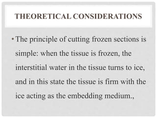 THEORETICAL CONSIDERATIONS
•The principle of cutting frozen sections is
simple: when the tissue is frozen, the
interstitial water in the tissue turns to ice,
and in this state the tissue is firm with the
ice acting as the embedding medium.,
 