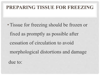 PREPARING TISSUE FOR FREEZING
•Tissue for freezing should be frozen or
fixed as promptly as possible after
cessation of circulation to avoid
morphological distortions and damage
due to:
 