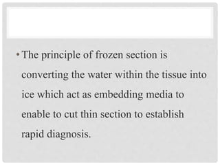 •The principle of frozen section is
converting the water within the tissue into
ice which act as embedding media to
enable to cut thin section to establish
rapid diagnosis.
 