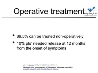 Operative treatment
• 89.5% can be treated non-operatively
• 10% pts’ needed release at 12 months
from the onset of symptoms
J Shoulder Elbow Surg. 2007 Sep-Oct;16(5):569-73. Epub 2007 May 24.
Nonoperative management of idiopathic adhesive capsulitis.
Levine WN, Kashyap CP, Bak SF, Ahmad CS, Blaine TA, Bigliani LU.
 