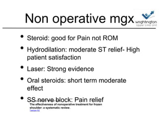 Non operative mgx
• Steroid: good for Pain not ROM
• Hydrodilation: moderate ST relief- High
patient satisfaction
• Laser: Strong evidence
• Oral steroids: short term moderate
effect
• SS nerve block: Pain reliefClin J Sport Med. 2012 Mar;22(2):168-9.
The effectiveness of nonoperative treatment for frozen
shoulder: a systematic review.
Tashjian RZ.
 