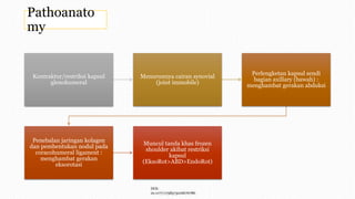 Pathoanato
my
Kontraktur/restriksi kapsul
glenohumeral
Menurunnya cairan synovial
(joint immobile)
Perlengketan kapsul sendi
bagian axillary (bawah) :
menghambat gerakan abduksi
Penebalan jaringan kolagen
dan pembentukan nodul pada
coracohumeral ligament :
menghambat gerakan
eksorotasi
Muncul tanda khas frozen
shoulder akibat restriksi
kapsul
(EksoRot>ABD>EndoRot)
DOI:
10.1177/1758573216676786
 