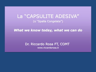 La “CAPSULITE ADESIVA”
(o “Spalla Congelata”)
What we know today, what we can do
Dr. Riccardo Rosa FT, COMT
www.riccardorosa.it
 