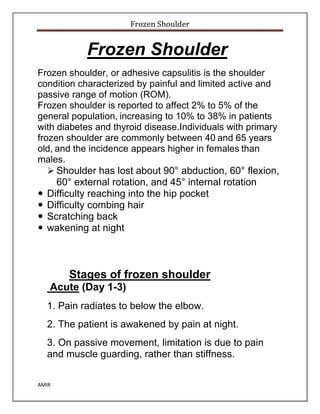Frozen Shoulder
AMIR
Frozen Shoulder
Frozen shoulder, or adhesive capsulitis is the shoulder
condition characterized by painful and limited active and
passive range of motion (ROM).
Frozen shoulder is reported to affect 2% to 5% of the
general population, increasing to 10% to 38% in patients
with diabetes and thyroid disease.Individuals with primary
frozen shoulder are commonly between 40 and 65 years
old, and the incidence appears higher in females than
males.
 Shoulder has lost about 90° abduction, 60° flexion,
60° external rotation, and 45° internal rotation
 Difficulty reaching into the hip pocket
 Difficulty combing hair
 Scratching back
 wakening at night
Stages of frozen shoulder
Acute (Day 1-3)
1. Pain radiates to below the elbow.
2. The patient is awakened by pain at night.
3. On passive movement, limitation is due to pain
and muscle guarding, rather than stiffness.
 