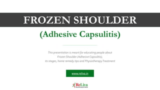 This presentation is meant for educating people about
Frozen Shoulder (Adhesive Capsulitis),
its stages, home remedy tips and PhysiotherapyTreatment
FROZEN SHOULDER
(Adhesive Capsulitis)
www.reliva.in
 