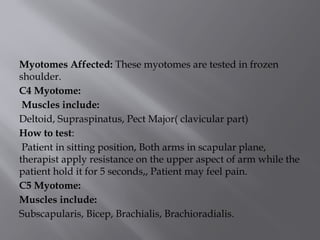 Myotomes Affected: These myotomes are tested in frozen
shoulder.
C4 Myotome:
Muscles include:
Deltoid, Supraspinatus, Pect Major( clavicular part)
How to test:
Patient in sitting position, Both arms in scapular plane,
therapist apply resistance on the upper aspect of arm while the
patient hold it for 5 seconds,, Patient may feel pain.
C5 Myotome:
Muscles include:
Subscapularis, Bicep, Brachialis, Brachioradialis.
 