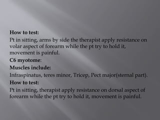 How to test:
Pt in sitting, arms by side the therapist apply resistance on
volar aspect of forearm while the pt try to hold it,
movement is painful.
C6 myotome:
Muscles include:
Infraspinatus, teres minor, Tricep, Pect major(sternal part).
How to test:
Pt in sitting, therapist apply resistance on dorsal aspect of
forearm while the pt try to hold it, movement is painful.
 