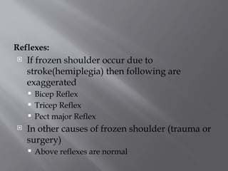 Reflexes:
 If frozen shoulder occur due to
stroke(hemiplegia) then following are
exaggerated
 Bicep Reflex
 Tricep Reflex
 Pect major Reflex
 In other causes of frozen shoulder (trauma or
surgery)
 Above reflexes are normal
 
