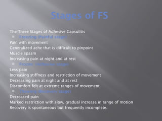 Stages of FS
The Three Stages of Adhesive Capsulitis
 Freezing (Painful stage)
Pain with movement
Generalized ache that is difficult to pinpoint
Muscle spasm
Increasing pain at night and at rest
 Frozen (Adhesive stage)
Less pain
Increasing stiffness and restriction of movement
Decreasing pain at night and at rest
Discomfort felt at extreme ranges of movement
 Thawing (Recovery stage)
Decreased pain
Marked restriction with slow, gradual increase in range of motion
Recovery is spontaneous but frequently incomplete.
 