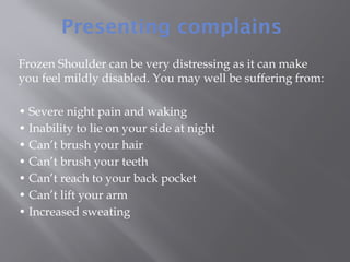 Presenting complains
Frozen Shoulder can be very distressing as it can make
you feel mildly disabled. You may well be suffering from:
• Severe night pain and waking
• Inability to lie on your side at night
• Can’t brush your hair
• Can’t brush your teeth
• Can’t reach to your back pocket
• Can’t lift your arm
• Increased sweating
 