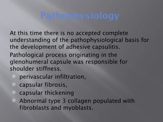 Pathophysiology
At this time there is no accepted complete
understanding of the pathophysiological basis for
the development of adhesive capsulitis.
Pathological process originating in the
glenohumeral capsule was responsible for
shoulder stiffness.
 perivascular infiltration,
 capsular fibrosis,
 capsular thickening
 Abnormal type 3 collagen populated with
fibroblasts and myoblasts.
 