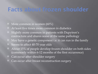 Facts about frozen shoulder
 More common in women (60%)
 At least five times more common in diabetics
 Slightly more common in patients with Dupytren’s
contracture and shares some of the same pathology
 May have a genetic component i.e. it can run in the family
 Seems to affect 40-70 year olds
 About 15% of people develop frozen shoulder on both sides
(commonly within 6-12 months of the first occurrence)
 Can occur after shoulder surgery
 Can occur after breast reconstruction surgery
 