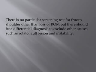 There is no particular screening test for frozen
shoulder other than loss of ROM but there should
be a differential diagnosis to exclude other causes
such as rotator cuff lesion and instability.
 