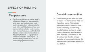 EFFECT OF MELTING
● The Arctic and Antarctic are the world’s
refrigerator. Since they are covered in
white snow and ice that reflect heat
back into space, they balance out other
parts of the world that absorb heat. Less
ice means less reflected heat, meaning
more intense heatwaves worldwide. But
it also means more extreme winters: as
the polar jet stream—a high-pressure
wind that circles the Arctic region—is
destabilized by warmer air, it can dip
south, bringing bitter cold with it.
Temperatures Coastal communities
● Global average sea level has risen
by about 7–8 inches since 1900 and
it’s getting worse. Rising seas
endanger coastal cities and small
island nations by exacerbating
coastal flooding and storm surge,
making dangerous weather events
even more so. Glacial melt of the
Greenland ice sheet is a major
predictor of future sea level rise; if it
melts entirely, global sea levels could
rise 20 feet.
 