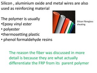 Silicon , aluminium oxide and metal wires are also
used as reinforcing material

The polymer is usually                     Silicon fibreglass
•Epoxy vinyl ester                         sheating

• polyester
•thermosetting plastic
• phenol formaldehyde resins


    The reason the fiber was discussed in more
    detail is because they are what actually
    differentiate the FRP from its parent polymer
 