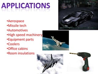 •Aerospace
•Missile tech
•Automotives
•High speed machinery
•Equipment parts
•Coolers
•Office cabins
•Room insulations
 