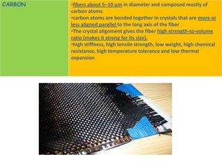 CARBON   •fibers about 5–10 μm in diameter and composed mostly of
         carbon atoms
         •carbon atoms are bonded together in crystals that are more or
         less aligned parallel to the long axis of the fiber
         •The crystal alignment gives the fiber high strength-to-volume
         ratio (makes it strong for its size).
         •high stiffness, high tensile strength, low weight, high chemical
         resistance, high temperature tolerance and low thermal
         expansion
 