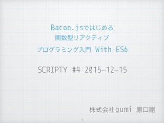 SCRIPTY #4 2015-12-15
Bacon.jsではじめる 
関数型リアクティブ
プログラミング入門 With ES6
1
株式会社gumi 原口剛
 