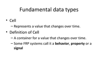 Fundamental data types
• Cell
– Represents a value that changes over time.
• Definition of Cell
– A container for a value that changes over time.
– Some FRP systems call it a behavior, property or a
signal
 