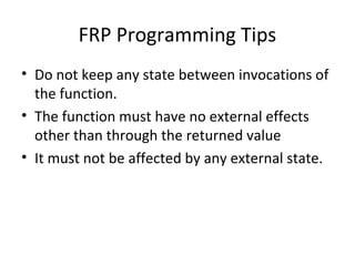 FRP Programming Tips
• Do not keep any state between invocations of
the function.
• The function must have no external effects
other than through the returned value
• It must not be affected by any external state.
 