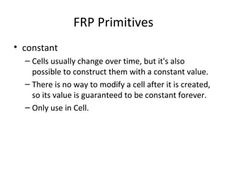 FRP Primitives
• constant
– Cells usually change over time, but it's also
possible to construct them with a constant value.
– There is no way to modify a cell after it is created,
so its value is guaranteed to be constant forever.
– Only use in Cell.
 
