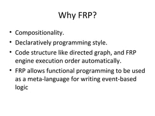 Why FRP?
• Compositionality.
• Declaratively programming style.
• Code structure like directed graph, and FRP
engine execution order automatically.
• FRP allows functional programming to be used
as a meta-language for writing event-based
logic
 