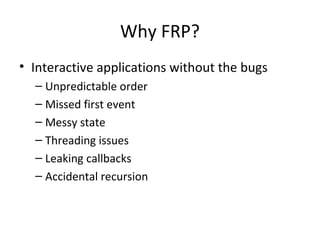 Why FRP?
• Interactive applications without the bugs
– Unpredictable order
– Missed first event
– Messy state
– Threading issues
– Leaking callbacks
– Accidental recursion
 