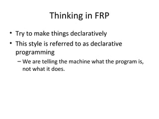 Thinking in FRP
• Try to make things declaratively
• This style is referred to as declarative
programming
– We are telling the machine what the program is,
not what it does.
 