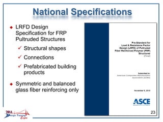 National Specifications
 LRFD Design
Specification for FRP
Pultruded Structures
 Structural shapes
 Connections
 Prefabricated building
products
 Symmetric and balanced
glass fiber reinforcing only
23
 