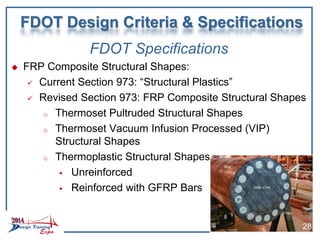 FDOT Specifications
 FRP Composite Structural Shapes:
 Current Section 973: “Structural Plastics”
 Revised Section 973: FRP Composite Structural Shapes
o Thermoset Pultruded Structural Shapes
o Thermoset Vacuum Infusion Processed (VIP)
Structural Shapes
o Thermoplastic Structural Shapes
 Unreinforced
 Reinforced with GFRP Bars
FDOT Design Criteria & Specifications
28
 