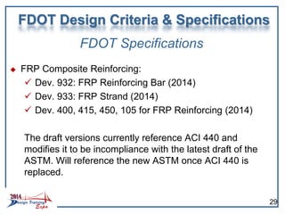 FDOT Specifications
 FRP Composite Reinforcing:
 Dev. 932: FRP Reinforcing Bar (2014)
 Dev. 933: FRP Strand (2014)
 Dev. 400, 415, 450, 105 for FRP Reinforcing (2014)
The draft versions currently reference ACI 440 and
modifies it to be incompliance with the latest draft of the
ASTM. Will reference the new ASTM once ACI 440 is
replaced.
FDOT Design Criteria & Specifications
29
 