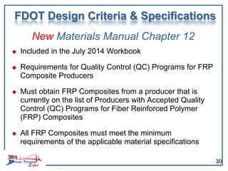 New Materials Manual Chapter 12
 Included in the July 2014 Workbook
 Requirements for Quality Control (QC) Programs for FRP
Composite Producers
 Must obtain FRP Composites from a producer that is
currently on the list of Producers with Accepted Quality
Control (QC) Programs for Fiber Reinforced Polymer
(FRP) Composites
 All FRP Composites must meet the minimum
requirements of the applicable material specifications
FDOT Design Criteria & Specifications
30
 