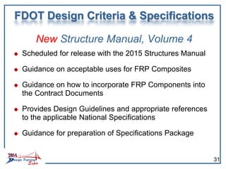 New Structure Manual, Volume 4
 Scheduled for release with the 2015 Structures Manual
 Guidance on acceptable uses for FRP Composites
 Guidance on how to incorporate FRP Components into
the Contract Documents
 Provides Design Guidelines and appropriate references
to the applicable National Specifications
 Guidance for preparation of Specifications Package
FDOT Design Criteria & Specifications
31
 