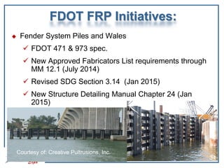 FDOT FRP Initiatives:
 Fender System Piles and Wales
 FDOT 471 & 973 spec.
 New Approved Fabricators List requirements through
MM 12.1 (July 2014)
 Revised SDG Section 3.14 (Jan 2015)
 New Structure Detailing Manual Chapter 24 (Jan
2015)
Courtesy of: Creative Pultrusions, Inc.
34
 