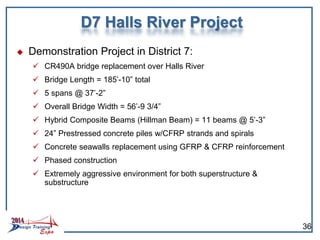  Demonstration Project in District 7:
 CR490A bridge replacement over Halls River
 Bridge Length = 185’-10” total
 5 spans @ 37’-2”
 Overall Bridge Width = 56’-9 3/4”
 Hybrid Composite Beams (Hillman Beam) = 11 beams @ 5’-3”
 24” Prestressed concrete piles w/CFRP strands and spirals
 Concrete seawalls replacement using GFRP & CFRP reinforcement
 Phased construction
 Extremely aggressive environment for both superstructure &
substructure
D7 Halls River Project
36
 