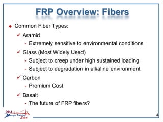 FRP Overview: Fibers
 Common Fiber Types:
 Aramid
- Extremely sensitive to environmental conditions
 Glass (Most Widely Used)
- Subject to creep under high sustained loading
- Subject to degradation in alkaline environment
 Carbon
- Premium Cost
 Basalt
- The future of FRP fibers?
4
 